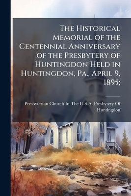 The Historical Memorial of the Centennial Anniversary of the Presbytery of Huntingdon Held in Huntingdon, Pa., April 9, 1895; by Presbyterian Church in the U. S. a. Pres