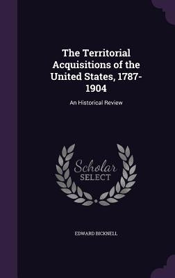 The Territorial Acquisitions of the United States, 1787-1904: An Historical Review by Bicknell, Edward