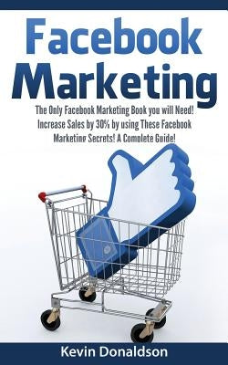 Facebook Marketing: The Only Facebook Marketing Book You Will Need! Increase Sales by 30% by Using These Facebook Marketing Secrets! a Complete Guide! by Donaldson, Kevin