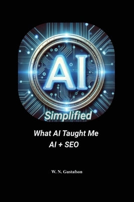 AI Simplified What AI Taught Me AI + SEO by Gustafson, W. N.