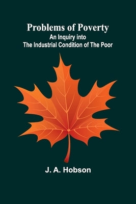 Problems of Poverty: An Inquiry into the Industrial Condition of the Poor by A. Hobson, J.