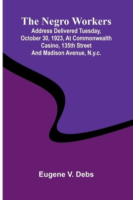 The Negro Workers: Address Delivered Tuesday, October 30, 1923, At Commonwealth Casino, 135Th Street And Madison Avenue, N.Y.C. by Debs, Eugene V.