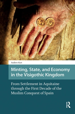 Minting, State, and Economy in the Visigothic Kingdom: From Settlement in Aquitaine Through the First Decade of the Muslim Conquest of Spain by Kurt, Andrew