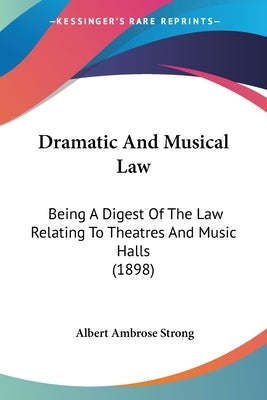 Dramatic And Musical Law: Being A Digest Of The Law Relating To Theatres And Music Halls (1898) by Strong, Albert Ambrose
