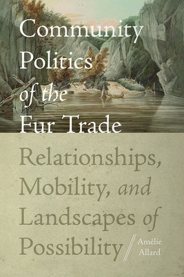 Community Politics of the Fur Trade: Relationships, Mobility, and Landscapes of Possibility by Allard, Amélie