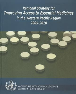 Regional Strategy for Improving Access to Essential Medicines in the Western Pacific Region, 2005-2010 by Who Regional Office for the Western Paci