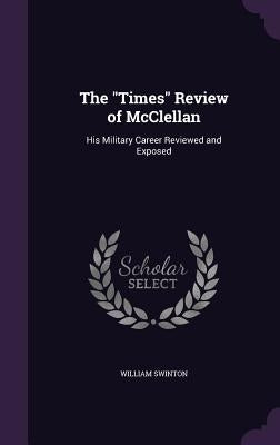 The "Times" Review of McClellan: His Military Career Reviewed and Exposed by Swinton, William
