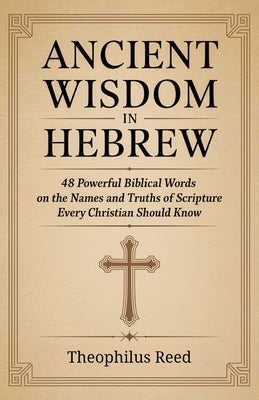 Ancient Wisdom in Hebrew: 48 Powerful Biblical Words on the Names and Truths of Scripture Every Christian Should Know by Reed, Theophilus