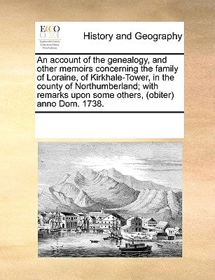 An Account of the Genealogy, and Other Memoirs Concerning the Family of Loraine, of Kirkhale-Tower, in the County of Northumberland; With Remarks Upon by Multiple Contributors