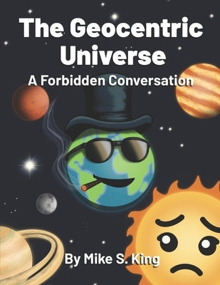The Geocentric Universe: A Forbidden Conversation by King, Mike S.