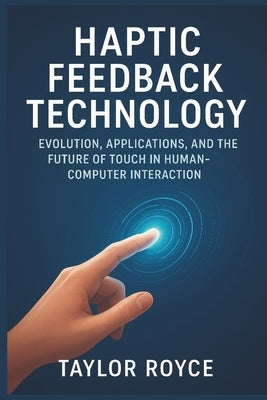 Haptic Feedback Technology: Evolution, Applications, and the Future of Touch in Human-Computer Interaction by Royce, Taylor