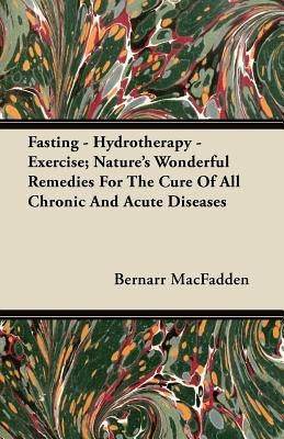Fasting - Hydrotherapy - Exercise; Nature's Wonderful Remedies For The Cure Of All Chronic And Acute Diseases by Macfadden, Bernarr