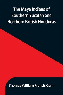The Maya Indians of Southern Yucatan and Northern British Honduras by William Francis Gann, Thomas