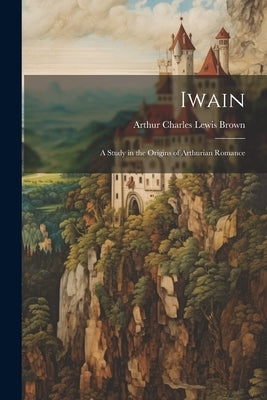 Iwain; a Study in the Origins of Arthurian Romance by Brown, Arthur Charles Lewis