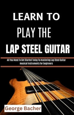Learn to Play the Lap Steel Guitar: All You Need To Get Started Today To mastering Lap Steel Guitar musical instruments for beginners by Bacher, George