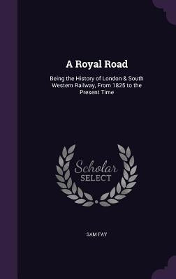 A Royal Road: Being the History of London & South Western Railway, From 1825 to the Present Time by Fay, Sam
