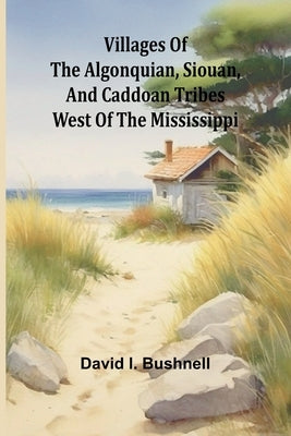 Villages of the Algonquian, Siouan, and Caddoan Tribes West of the Mississippi by I. Bushnell, David