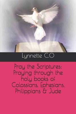 Pray the Scriptures: Praying through the holy books of Colossians, Ephesians, Philippians & Jude by C. O., Lynnette