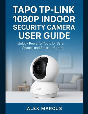 Tapo Tp-Link 1080p Indoor Security Camera User Guide: Unlock Powerful Tools for Safer Spaces and Smarter Control by Marcus, Alex