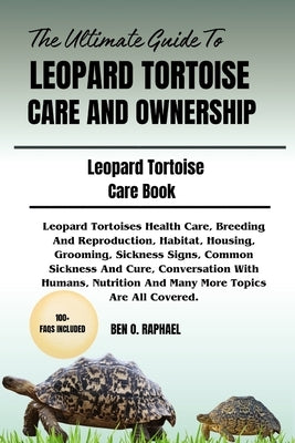 The Ultimate Guide to Leopard Tortoise Care and Ownership: Leopard Tortoises Health Care, Breeding And Reproduction, Habitat, Housing, Grooming, Sickn by O. Raphael, Ben