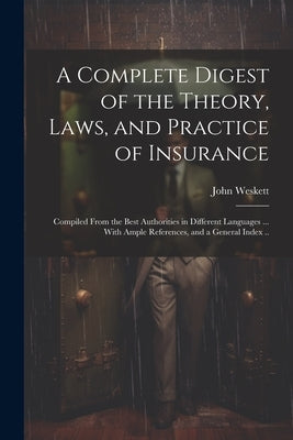 A Complete Digest of the Theory, Laws, and Practice of Insurance; Compiled From the Best Authorities in Different Languages ... With Ample References, by Weskett, John