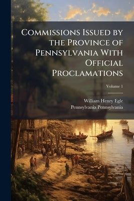 Commissions Issued by the Province of Pennsylvania With Official Proclamations; Volume 1 by Egle, William Henry