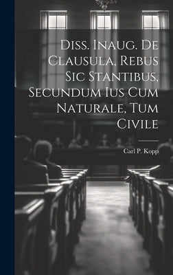 Diss. Inaug. De Clausula, Rebus Sic Stantibus, Secundum Ius Cum Naturale, Tum Civile by Kopp, Carl P.