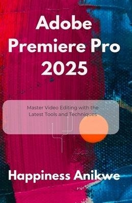 Adobe Premiere Pro 2025: Master Video Editing with the Latest Tools and Techniques by Anikwe, Happiness
