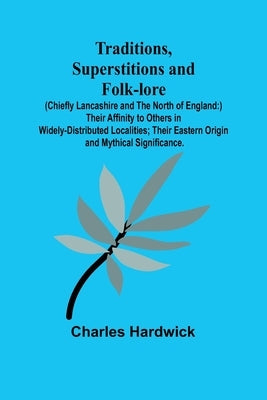 Traditions, Superstitions and Folk-lore (Chiefly Lancashire and the North of England: ) Their Affinity to Others in Widely-Distributed Localities; The by Hardwick, Charles