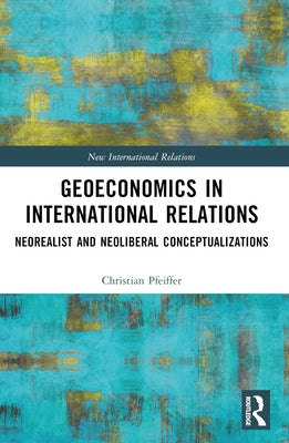 Geoeconomics in International Relations: Neorealist and Neoliberal Conceptualizations by Pfeiffer, Christian