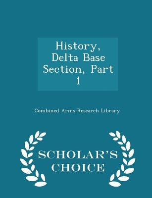 History, Delta Base Section, Part 1 - Scholar's Choice Edition by Combined Arms Research Library