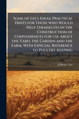 Some of Lee's Ideas; Practical Hints for Those who Would Help Themselves in the Construction of Conveniences for use About the Yard, the Garden and th by Lee, J. Henry [From Old Catalog]