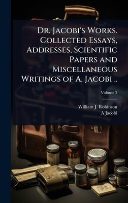 Dr. Jacobi's Works. Collected Essays, Addresses, Scientific Papers and Miscellaneous Writings of A. Jacobi .. by Robinson, William J. 1867-1936