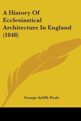 A History Of Ecclesiastical Architecture In England (1848) by Poole, George Ayliffe