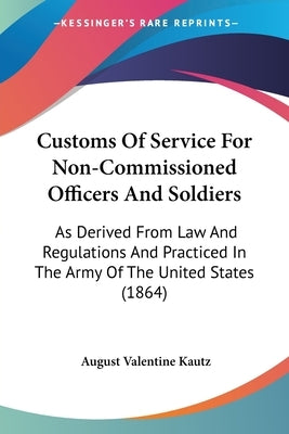 Customs Of Service For Non-Commissioned Officers And Soldiers: As Derived From Law And Regulations And Practiced In The Army Of The United States (186 by Kautz, August Valentine