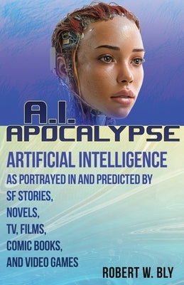 AI Apocalypse: A Guide to Artificial Intelligence as Portrayed in and Predicted By SF Stories, Novels, TV, Films, Comic Books, and Video Games by Bly, Robert W.