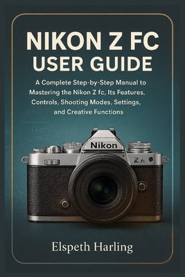 Nikon Z FC User Guide: A Complete Step-by-Step Manual to Mastering the Nikon Z fc, Its Features, Controls, Shooting Modes, Settings, and Creative Func by Harling, Elspeth