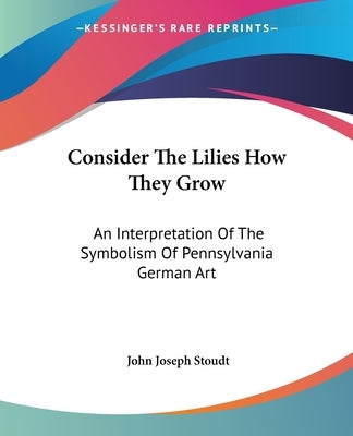 Consider The Lilies How They Grow: An Interpretation Of The Symbolism Of Pennsylvania German Art by Stoudt, John Joseph