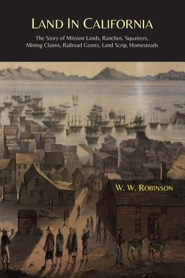 Land in California: The Story of Mission Lands, Ranchos, Squatters, Mining Claims, Railroad Grants, Land Scrip, Homesteads by Robinson, W. W.