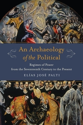 An Archaeology of the Political: Regimes of Power from the Seventeenth Century to the Present by Palti, Elías
