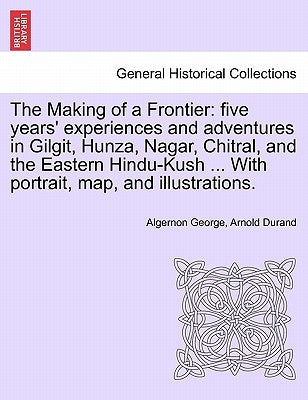 The Making of a Frontier: Five Years' Experiences and Adventures in Gilgit, Hunza, Nagar, Chitral, and the Eastern Hindu-Kush ... with Portrait, by Durand, Algernon George Arnold