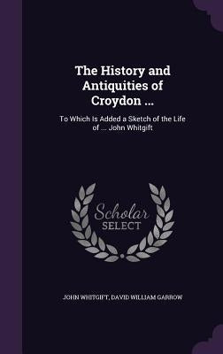 The History and Antiquities of Croydon ...: To Which Is Added a Sketch of the Life of ... John Whitgift by Whitgift, John