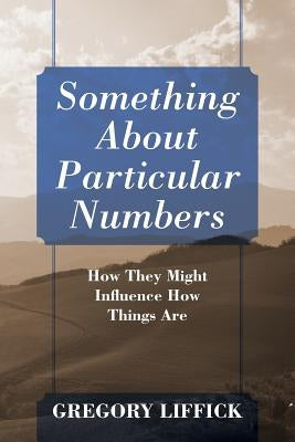 Something About Particular Numbers: How They Might Influence How Things Are by Liffick, Gregory