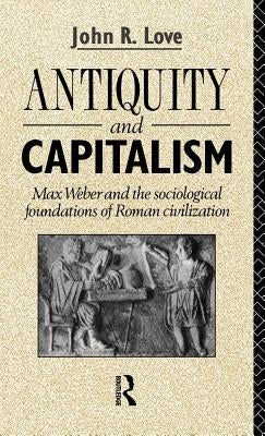 Antiquity and Capitalism: Max Weber and the Sociological Foundations of Roman Civilization by Love, John R.