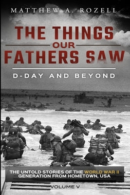 D-Day and Beyond: The Things Our Fathers Saw-The Untold Stories of the World War II Generation-Volume V by Rozell, Matthew a.