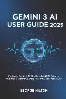 Gemini 3 AI User Guide 2025: Mastering Gemini 3 AI: The Complete 2025 Guide to Multimodal Workflows, Deep Reasoning, and Productivity by Hilton, George