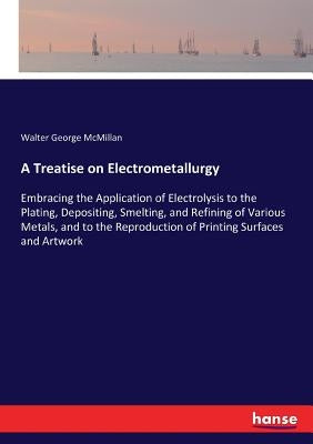 A Treatise on Electrometallurgy: Embracing the Application of Electrolysis to the Plating, Depositing, Smelting, and Refining of Various Metals, and t by McMillan, Walter George