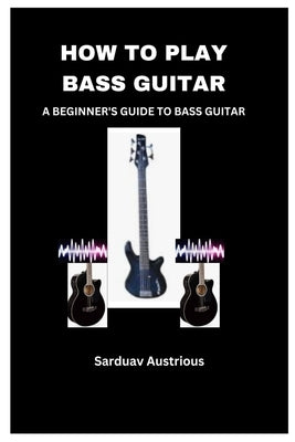 How to Play Bass Guitar: A Beginner's Guide to Bass Guitar by Austrious, Sarduav