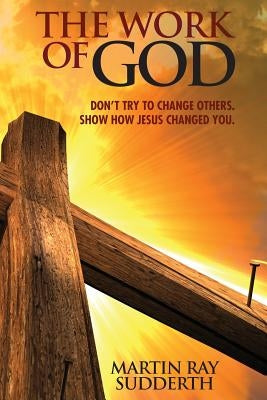 The Work of God: Don't try to change others. Show how Jesus changed you. by Sudderth, Martin