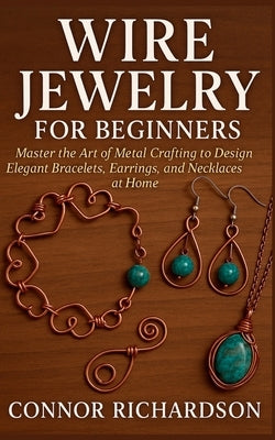 Wire Jewelry for Beginners: Master the Art of Metal Crafting to Design Elegant Bracelets, Earrings, and Necklaces at Home by Richardson, Connor